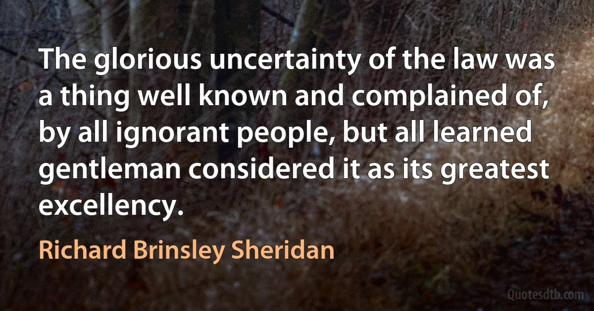 The glorious uncertainty of the law was a thing well known and complained of, by all ignorant people, but all learned gentleman considered it as its greatest excellency. (Richard Brinsley Sheridan)