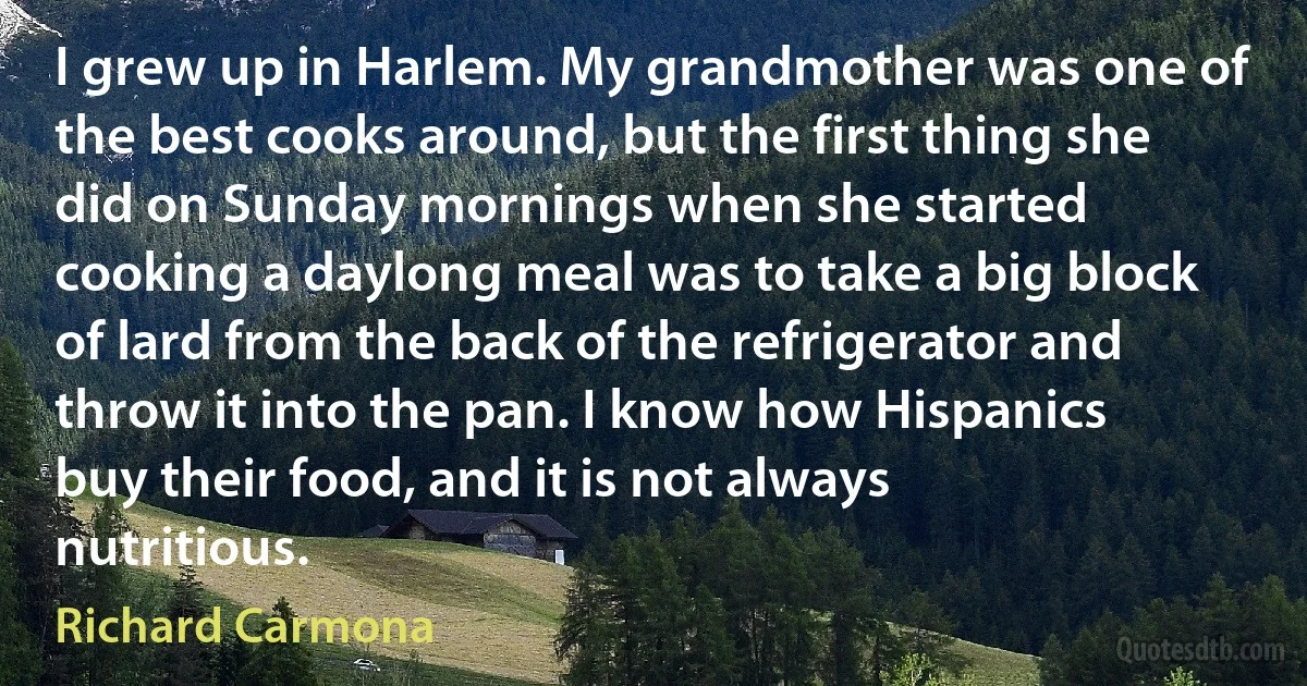 I grew up in Harlem. My grandmother was one of the best cooks around, but the first thing she did on Sunday mornings when she started cooking a daylong meal was to take a big block of lard from the back of the refrigerator and throw it into the pan. I know how Hispanics buy their food, and it is not always nutritious. (Richard Carmona)