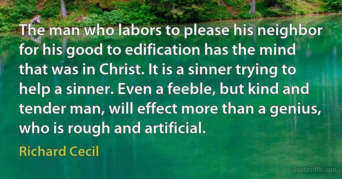 The man who labors to please his neighbor for his good to edification has the mind that was in Christ. It is a sinner trying to help a sinner. Even a feeble, but kind and tender man, will effect more than a genius, who is rough and artificial. (Richard Cecil)