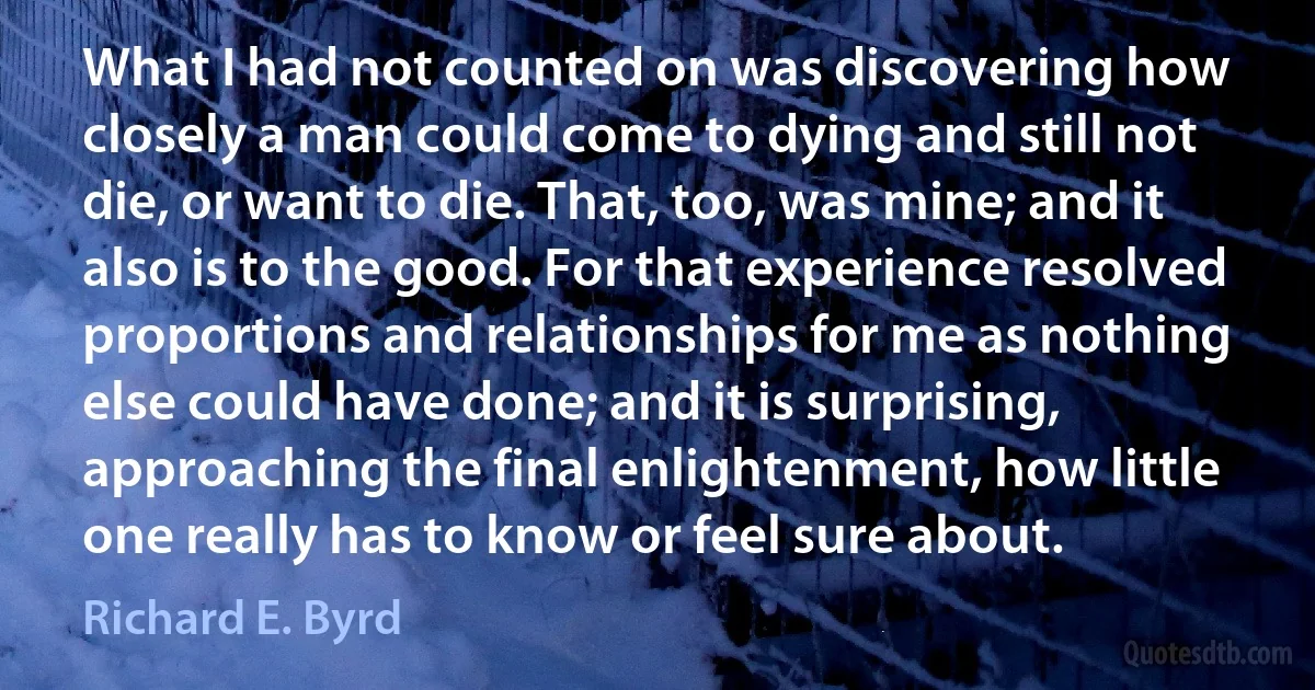 What I had not counted on was discovering how closely a man could come to dying and still not die, or want to die. That, too, was mine; and it also is to the good. For that experience resolved proportions and relationships for me as nothing else could have done; and it is surprising, approaching the final enlightenment, how little one really has to know or feel sure about. (Richard E. Byrd)