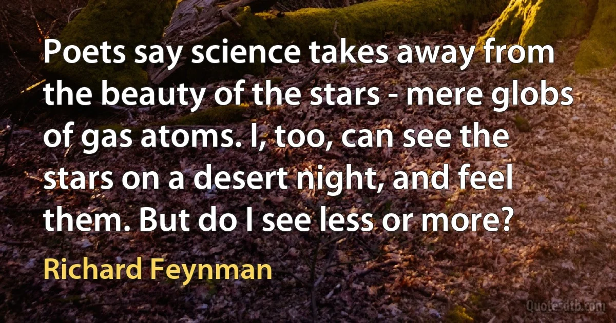 Poets say science takes away from the beauty of the stars - mere globs of gas atoms. I, too, can see the stars on a desert night, and feel them. But do I see less or more? (Richard Feynman)