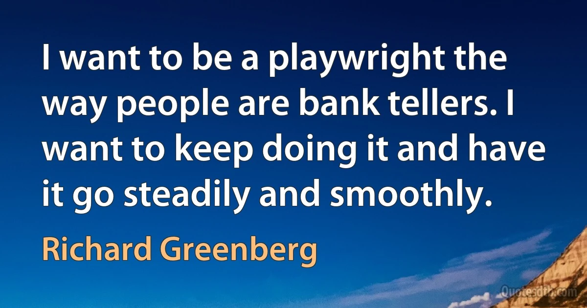 I want to be a playwright the way people are bank tellers. I want to keep doing it and have it go steadily and smoothly. (Richard Greenberg)