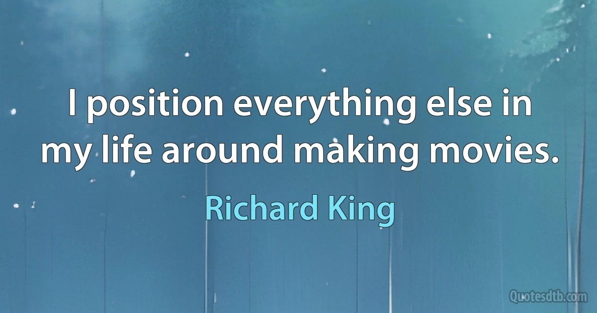 I position everything else in my life around making movies. (Richard King)