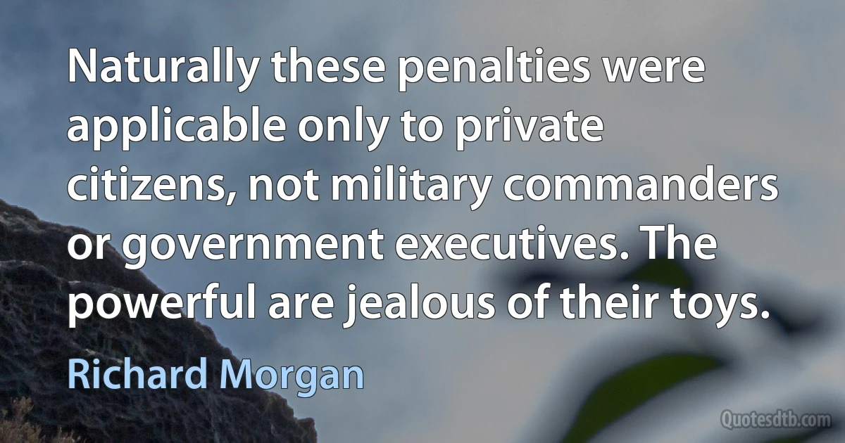 Naturally these penalties were applicable only to private citizens, not military commanders or government executives. The powerful are jealous of their toys. (Richard Morgan)