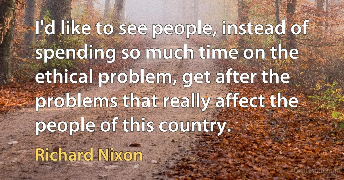 I'd like to see people, instead of spending so much time on the ethical problem, get after the problems that really affect the people of this country. (Richard Nixon)