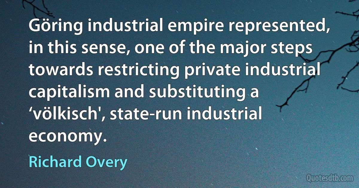 Göring industrial empire represented, in this sense, one of the major steps towards restricting private industrial capitalism and substituting a ‘völkisch', state-run industrial economy. (Richard Overy)