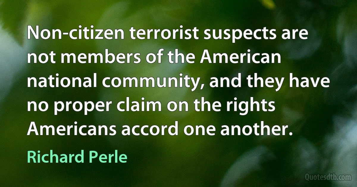 Non-citizen terrorist suspects are not members of the American national community, and they have no proper claim on the rights Americans accord one another. (Richard Perle)