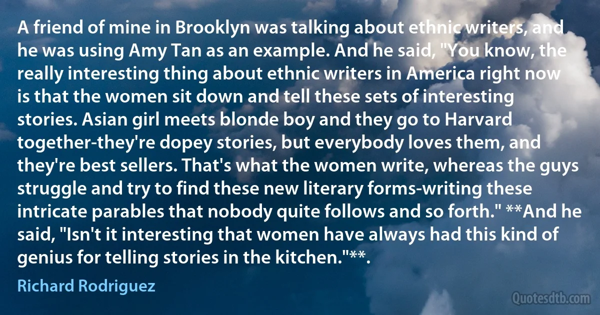 A friend of mine in Brooklyn was talking about ethnic writers, and he was using Amy Tan as an example. And he said, "You know, the really interesting thing about ethnic writers in America right now is that the women sit down and tell these sets of interesting stories. Asian girl meets blonde boy and they go to Harvard together-they're dopey stories, but everybody loves them, and they're best sellers. That's what the women write, whereas the guys struggle and try to find these new literary forms-writing these intricate parables that nobody quite follows and so forth." **And he said, "Isn't it interesting that women have always had this kind of genius for telling stories in the kitchen."**. (Richard Rodriguez)