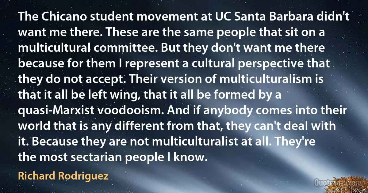 The Chicano student movement at UC Santa Barbara didn't want me there. These are the same people that sit on a multicultural committee. But they don't want me there because for them I represent a cultural perspective that they do not accept. Their version of multiculturalism is that it all be left wing, that it all be formed by a quasi-Marxist voodooism. And if anybody comes into their world that is any different from that, they can't deal with it. Because they are not multiculturalist at all. They're the most sectarian people I know. (Richard Rodriguez)