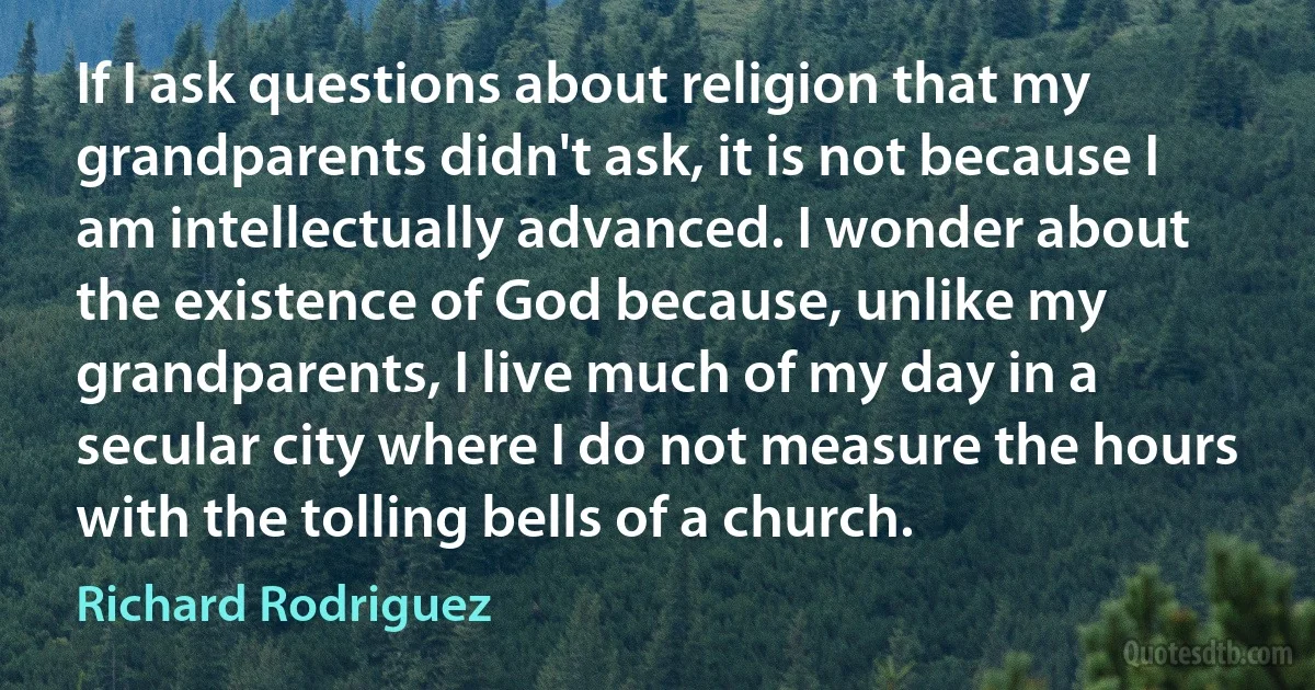 If I ask questions about religion that my grandparents didn't ask, it is not because I am intellectually advanced. I wonder about the existence of God because, unlike my grandparents, I live much of my day in a secular city where I do not measure the hours with the tolling bells of a church. (Richard Rodriguez)