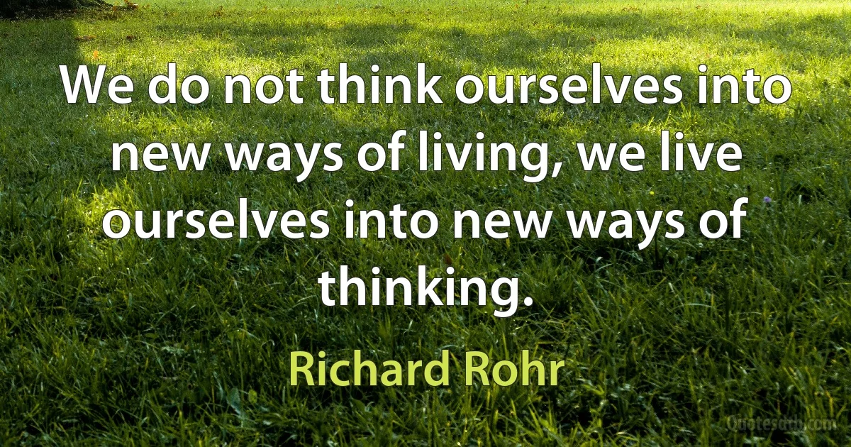 We do not think ourselves into new ways of living, we live ourselves into new ways of thinking. (Richard Rohr)