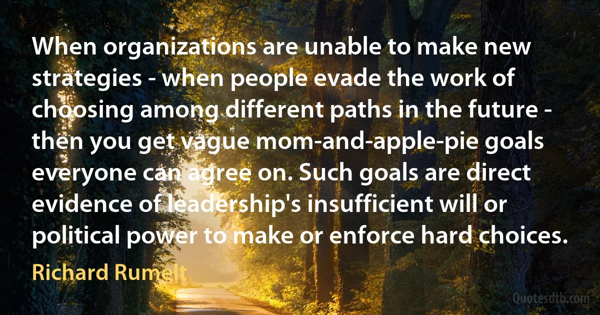 When organizations are unable to make new strategies - when people evade the work of choosing among different paths in the future - then you get vague mom-and-apple-pie goals everyone can agree on. Such goals are direct evidence of leadership's insufficient will or political power to make or enforce hard choices. (Richard Rumelt)