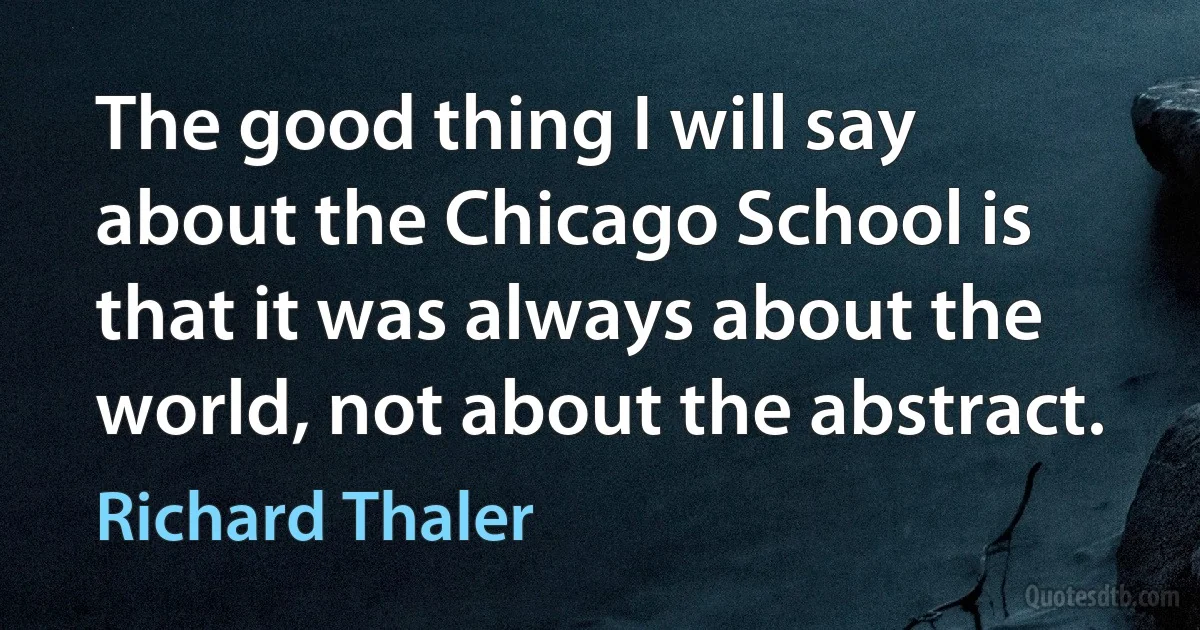 The good thing I will say about the Chicago School is that it was always about the world, not about the abstract. (Richard Thaler)