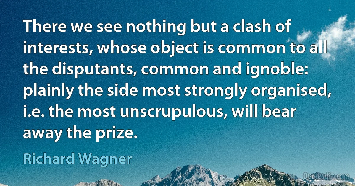 There we see nothing but a clash of interests, whose object is common to all the disputants, common and ignoble: plainly the side most strongly organised, i.e. the most unscrupulous, will bear away the prize. (Richard Wagner)