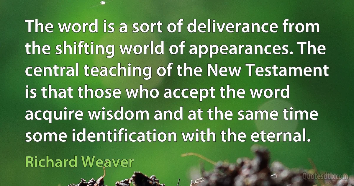 The word is a sort of deliverance from the shifting world of appearances. The central teaching of the New Testament is that those who accept the word acquire wisdom and at the same time some identification with the eternal. (Richard Weaver)