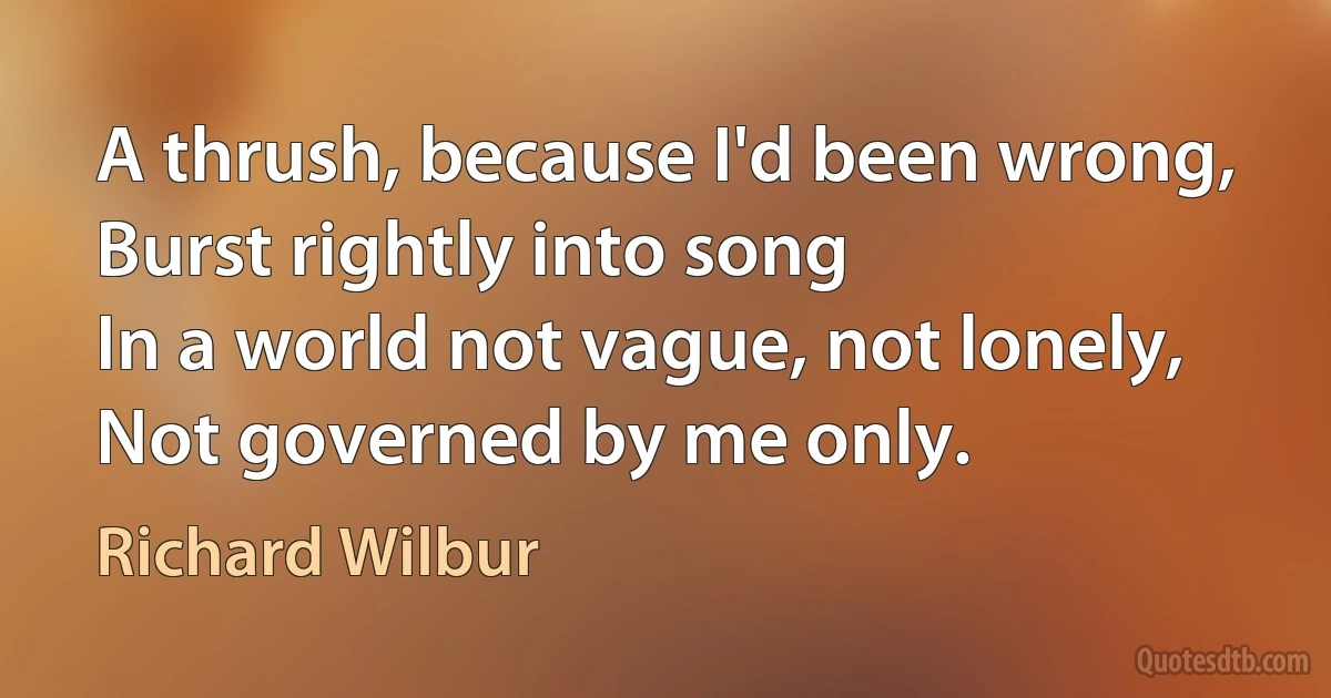 A thrush, because I'd been wrong,
Burst rightly into song
In a world not vague, not lonely,
Not governed by me only. (Richard Wilbur)