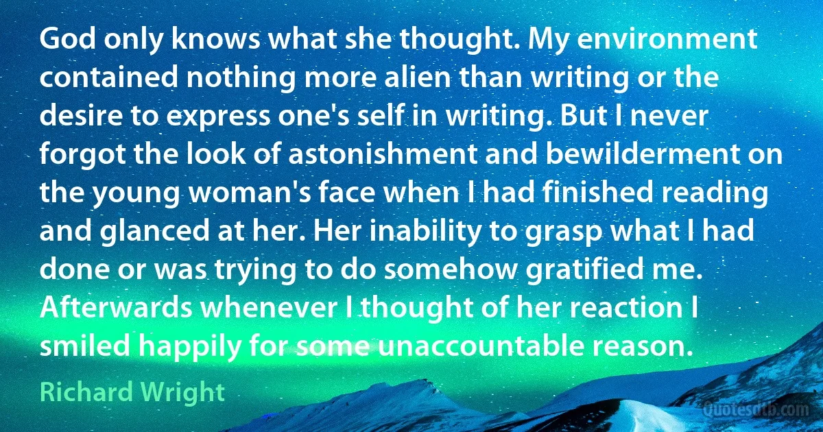 God only knows what she thought. My environment contained nothing more alien than writing or the desire to express one's self in writing. But I never forgot the look of astonishment and bewilderment on the young woman's face when I had finished reading and glanced at her. Her inability to grasp what I had done or was trying to do somehow gratified me. Afterwards whenever I thought of her reaction I smiled happily for some unaccountable reason. (Richard Wright)