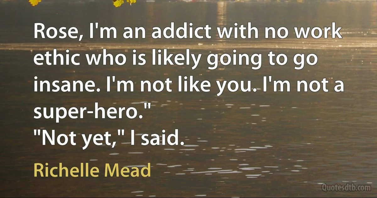 Rose, I'm an addict with no work ethic who is likely going to go insane. I'm not like you. I'm not a super-hero."
"Not yet," I said. (Richelle Mead)