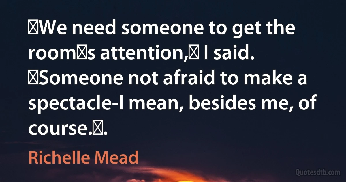 ʺWe need someone to get the roomʹs attention,ʺ I said. ʺSomeone not afraid to make a spectacle-I mean, besides me, of course.ʺ. (Richelle Mead)