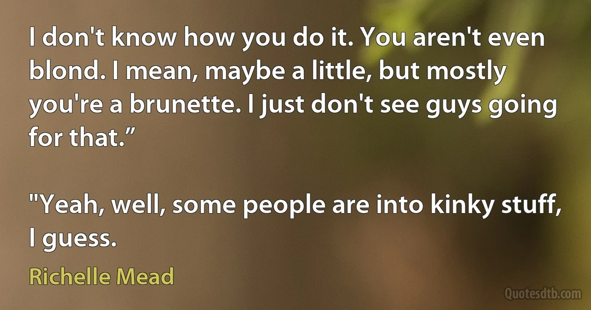 I don't know how you do it. You aren't even blond. I mean, maybe a little, but mostly you're a brunette. I just don't see guys going for that.”

"Yeah, well, some people are into kinky stuff, I guess. (Richelle Mead)