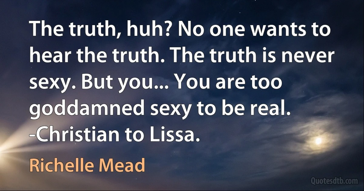 The truth, huh? No one wants to hear the truth. The truth is never sexy. But you... You are too goddamned sexy to be real. -Christian to Lissa. (Richelle Mead)