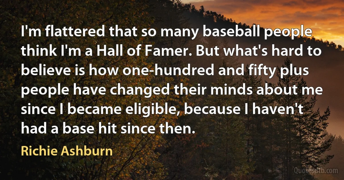 I'm flattered that so many baseball people think I'm a Hall of Famer. But what's hard to believe is how one-hundred and fifty plus people have changed their minds about me since I became eligible, because I haven't had a base hit since then. (Richie Ashburn)