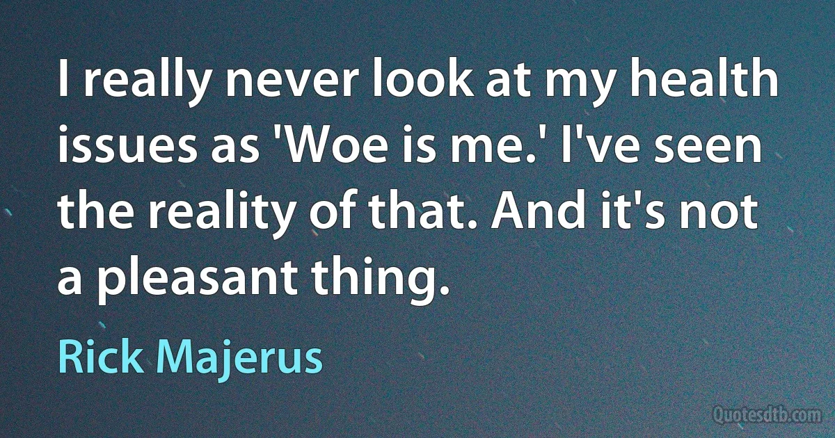 I really never look at my health issues as 'Woe is me.' I've seen the reality of that. And it's not a pleasant thing. (Rick Majerus)