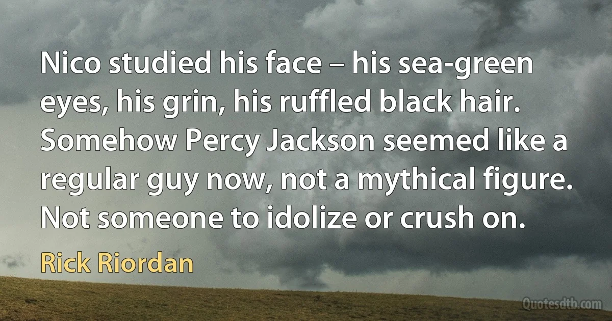 Nico studied his face – his sea-green eyes, his grin, his ruffled black hair. Somehow Percy Jackson seemed like a regular guy now, not a mythical figure. Not someone to idolize or crush on. (Rick Riordan)