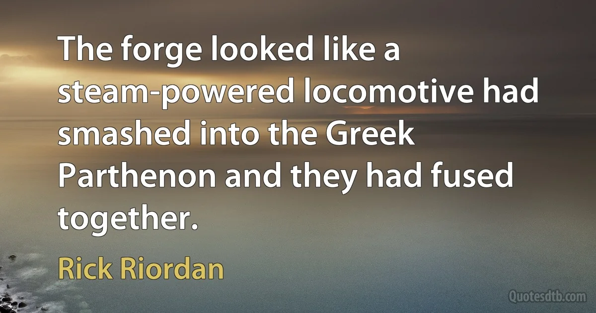 The forge looked like a steam-powered locomotive had smashed into the Greek Parthenon and they had fused together. (Rick Riordan)