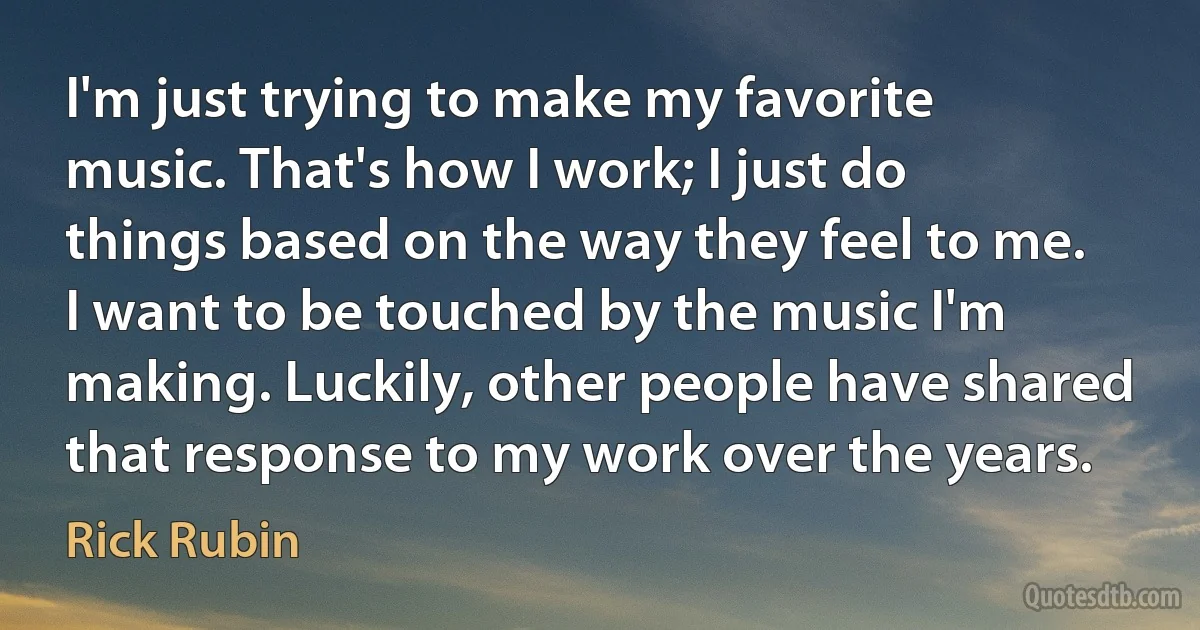 I'm just trying to make my favorite music. That's how I work; I just do things based on the way they feel to me. I want to be touched by the music I'm making. Luckily, other people have shared that response to my work over the years. (Rick Rubin)