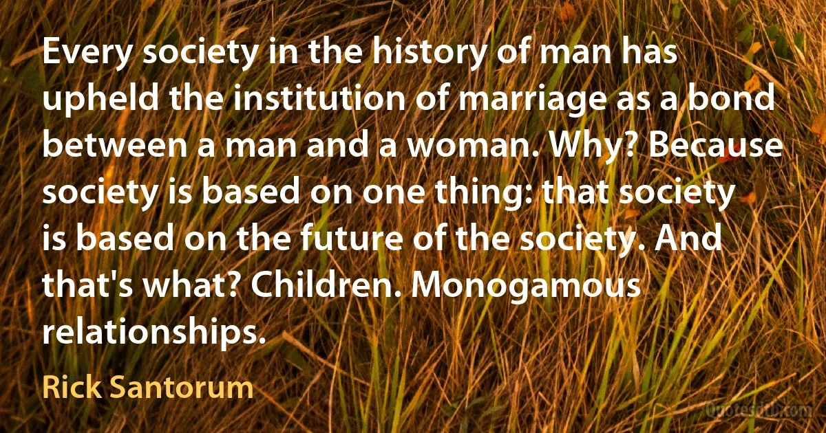 Every society in the history of man has upheld the institution of marriage as a bond between a man and a woman. Why? Because society is based on one thing: that society is based on the future of the society. And that's what? Children. Monogamous relationships. (Rick Santorum)