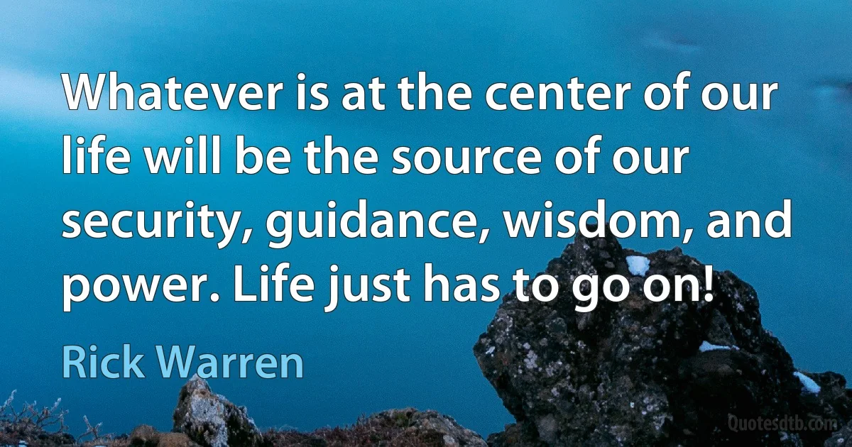 Whatever is at the center of our life will be the source of our security, guidance, wisdom, and power. Life just has to go on! (Rick Warren)