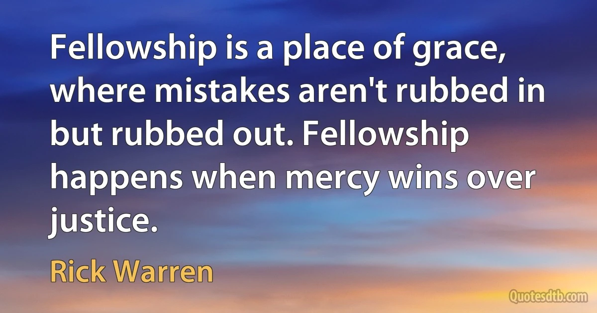 Fellowship is a place of grace, where mistakes aren't rubbed in but rubbed out. Fellowship happens when mercy wins over justice. (Rick Warren)