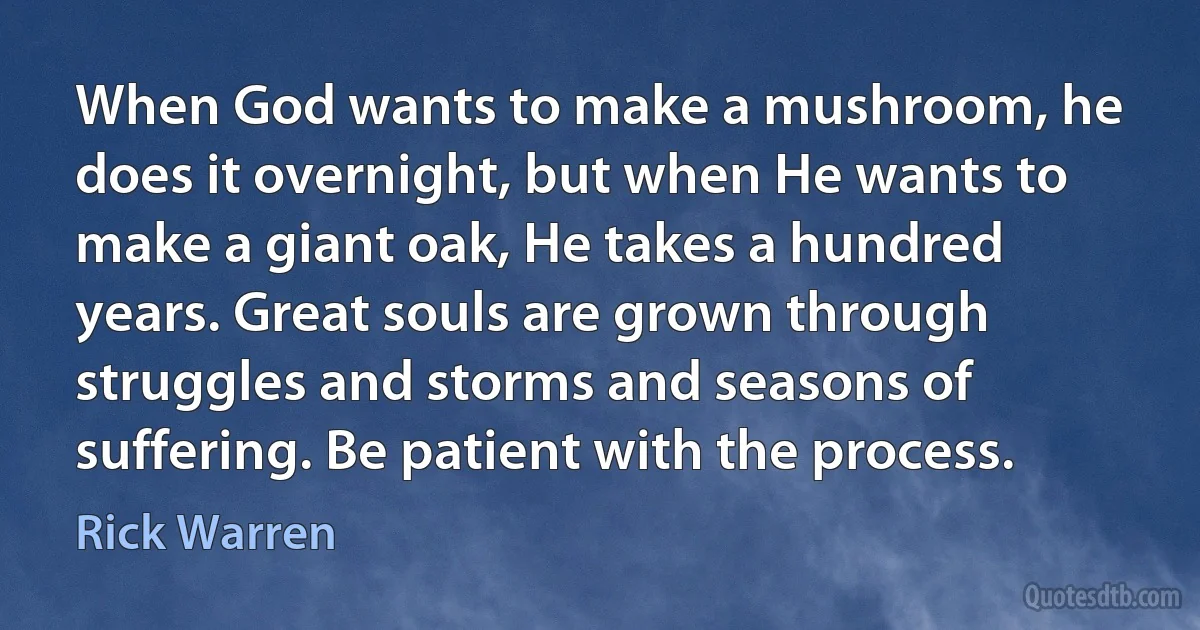 When God wants to make a mushroom, he does it overnight, but when He wants to make a giant oak, He takes a hundred years. Great souls are grown through struggles and storms and seasons of suffering. Be patient with the process. (Rick Warren)