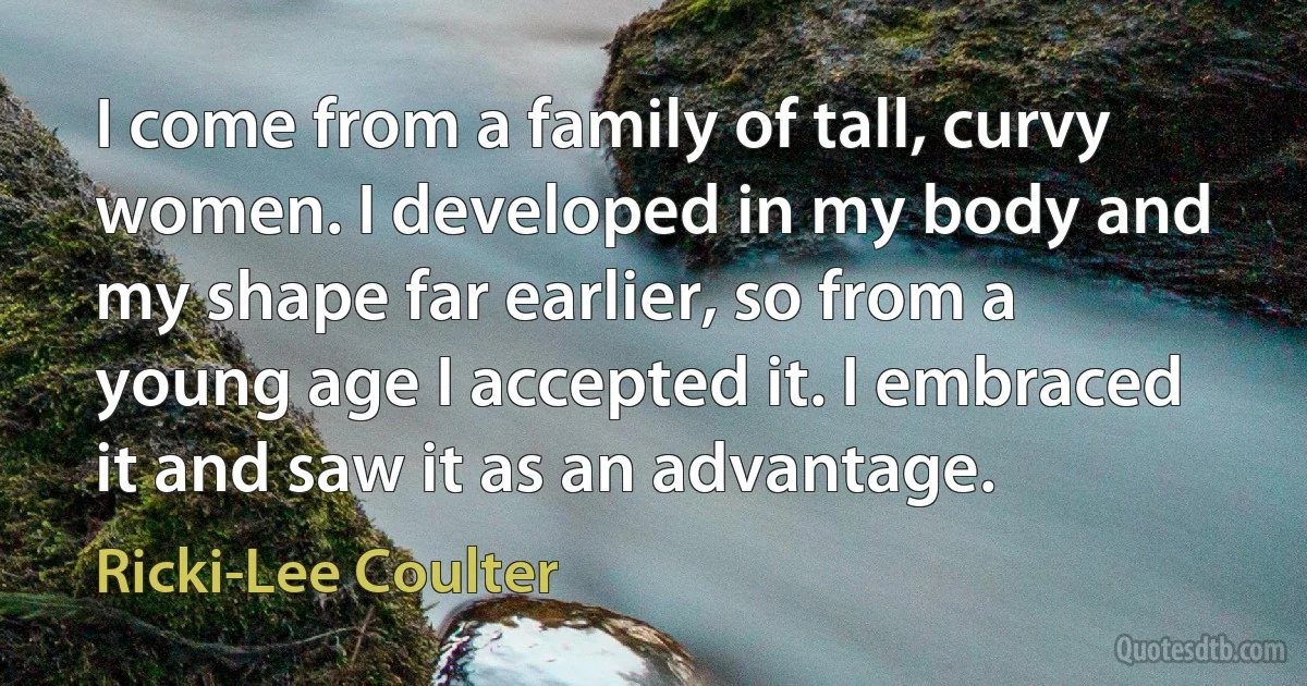 I come from a family of tall, curvy women. I developed in my body and my shape far earlier, so from a young age I accepted it. I embraced it and saw it as an advantage. (Ricki-Lee Coulter)