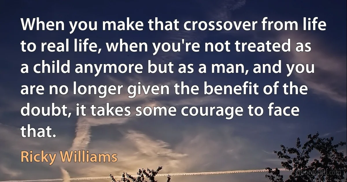 When you make that crossover from life to real life, when you're not treated as a child anymore but as a man, and you are no longer given the benefit of the doubt, it takes some courage to face that. (Ricky Williams)