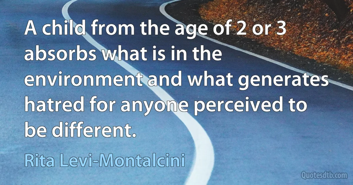 A child from the age of 2 or 3 absorbs what is in the environment and what generates hatred for anyone perceived to be different. (Rita Levi-Montalcini)