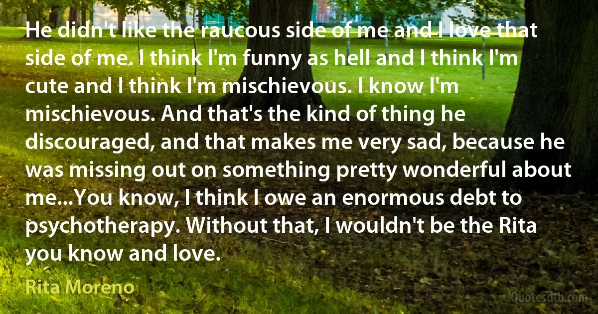 He didn't like the raucous side of me and I love that side of me. I think I'm funny as hell and I think I'm cute and I think I'm mischievous. I know I'm mischievous. And that's the kind of thing he discouraged, and that makes me very sad, because he was missing out on something pretty wonderful about me...You know, I think I owe an enormous debt to psychotherapy. Without that, I wouldn't be the Rita you know and love. (Rita Moreno)