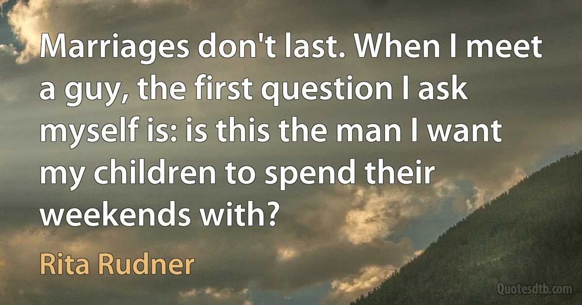 Marriages don't last. When I meet a guy, the first question I ask myself is: is this the man I want my children to spend their weekends with? (Rita Rudner)