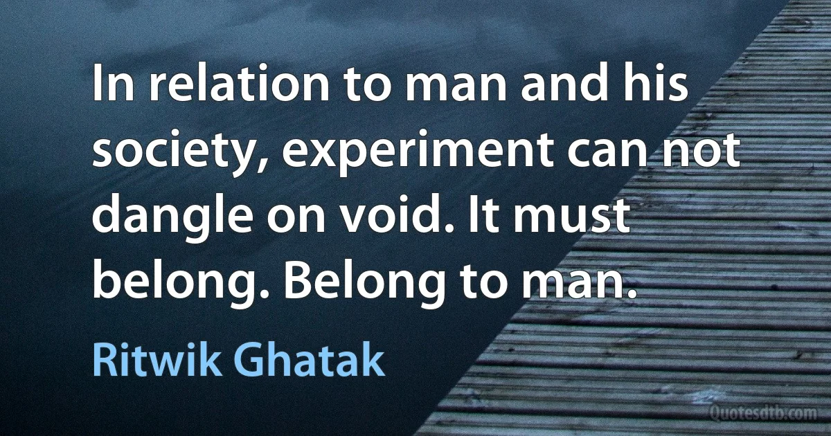 In relation to man and his society, experiment can not dangle on void. It must belong. Belong to man. (Ritwik Ghatak)