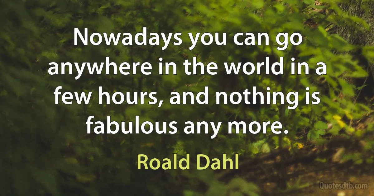 Nowadays you can go anywhere in the world in a few hours, and nothing is fabulous any more. (Roald Dahl)