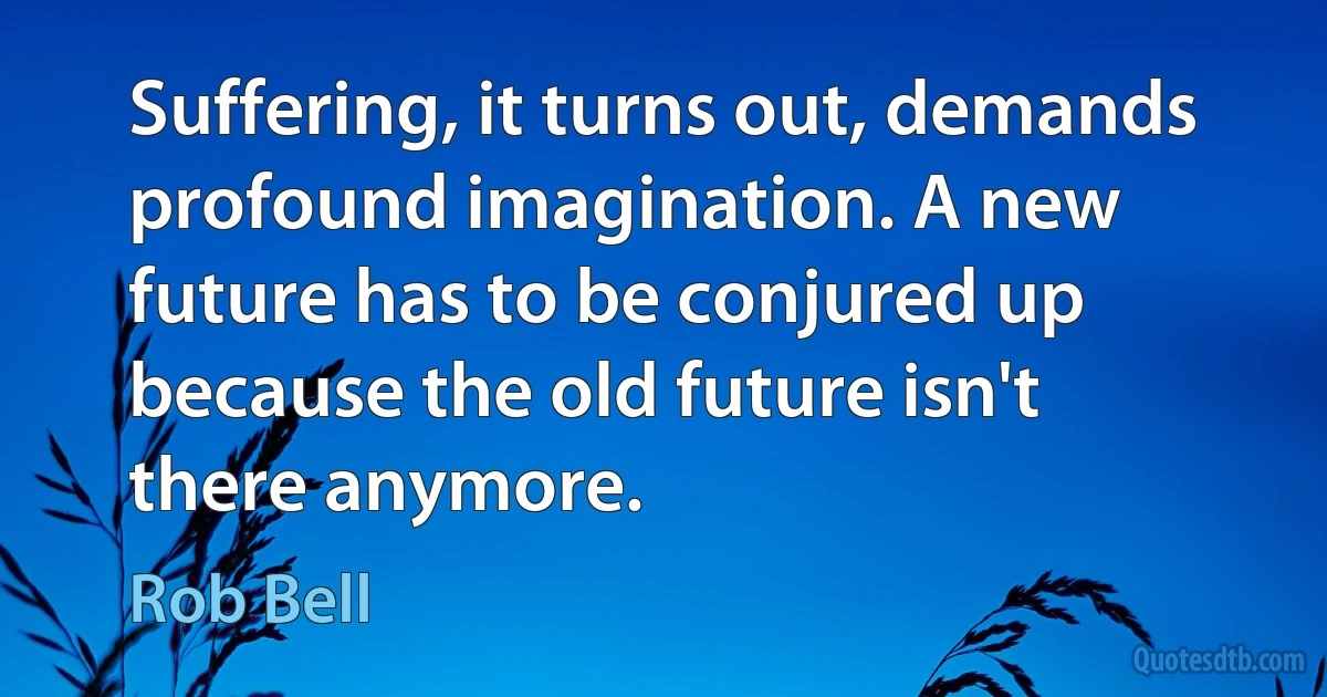 Suffering, it turns out, demands profound imagination. A new future has to be conjured up because the old future isn't there anymore. (Rob Bell)