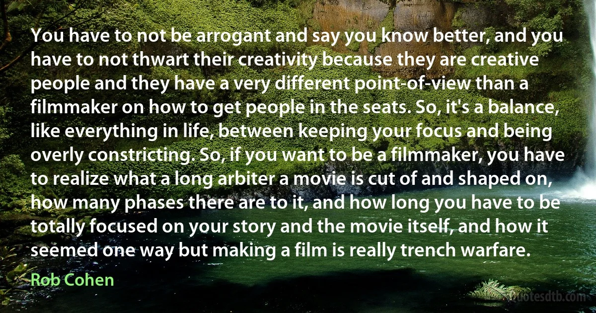 You have to not be arrogant and say you know better, and you have to not thwart their creativity because they are creative people and they have a very different point-of-view than a filmmaker on how to get people in the seats. So, it's a balance, like everything in life, between keeping your focus and being overly constricting. So, if you want to be a filmmaker, you have to realize what a long arbiter a movie is cut of and shaped on, how many phases there are to it, and how long you have to be totally focused on your story and the movie itself, and how it seemed one way but making a film is really trench warfare. (Rob Cohen)