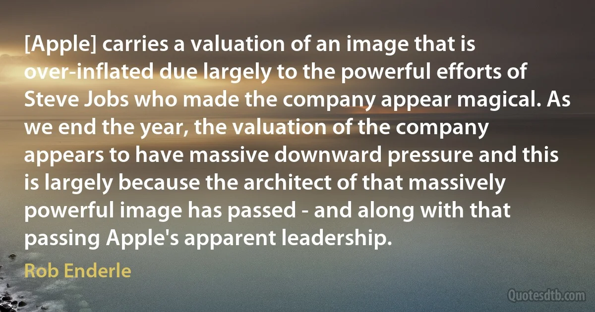 [Apple] carries a valuation of an image that is over-inflated due largely to the powerful efforts of Steve Jobs who made the company appear magical. As we end the year, the valuation of the company appears to have massive downward pressure and this is largely because the architect of that massively powerful image has passed - and along with that passing Apple's apparent leadership. (Rob Enderle)