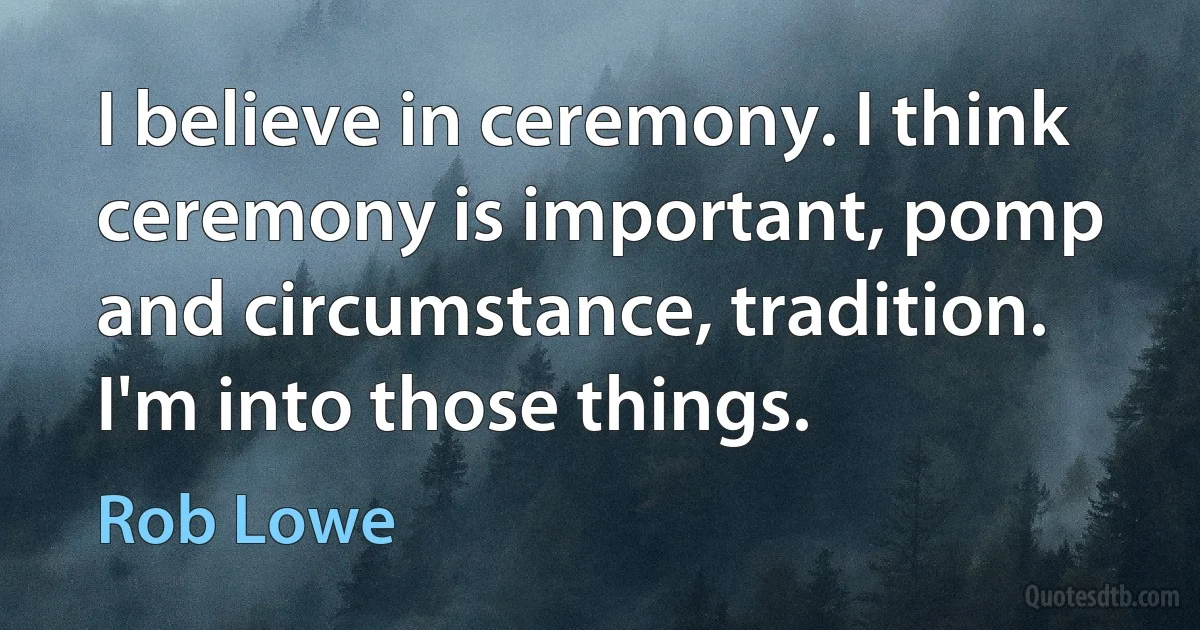 I believe in ceremony. I think ceremony is important, pomp and circumstance, tradition. I'm into those things. (Rob Lowe)