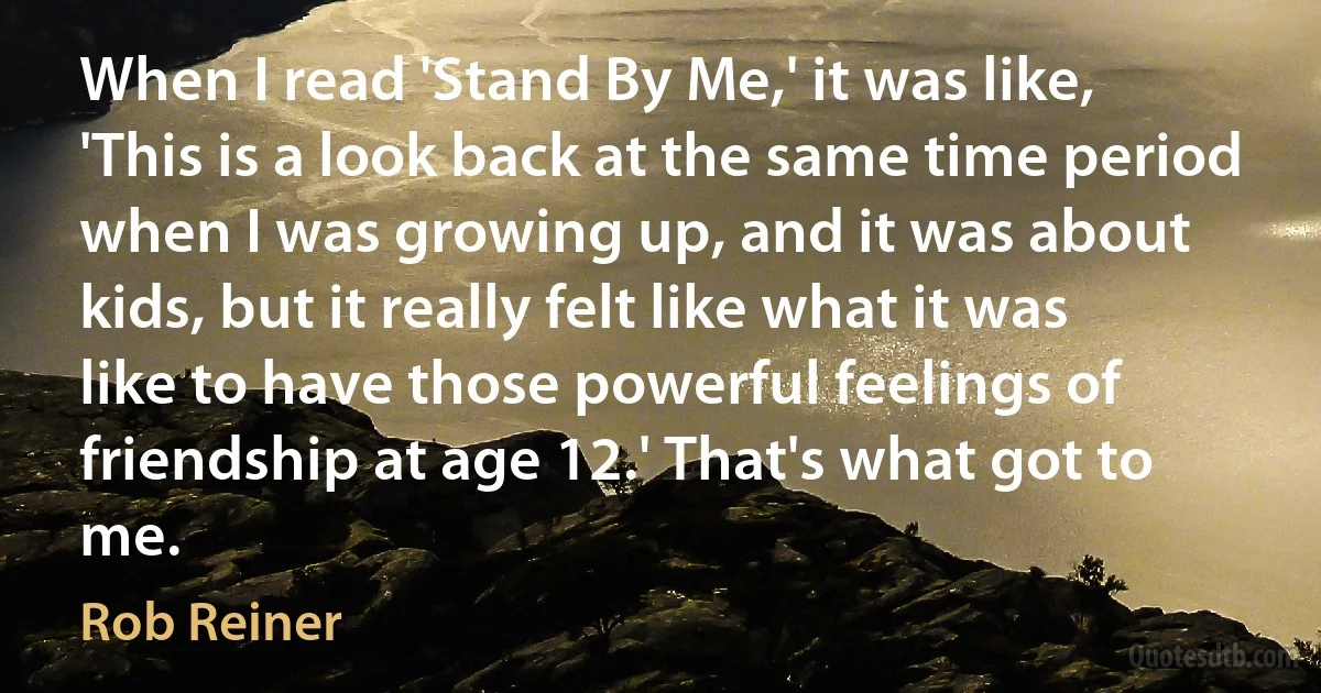 When I read 'Stand By Me,' it was like, 'This is a look back at the same time period when I was growing up, and it was about kids, but it really felt like what it was like to have those powerful feelings of friendship at age 12.' That's what got to me. (Rob Reiner)