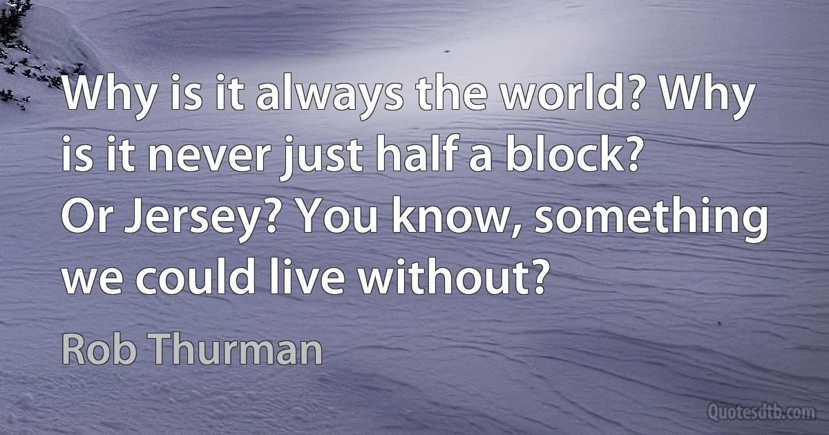 Why is it always the world? Why is it never just half a block? Or Jersey? You know, something we could live without? (Rob Thurman)