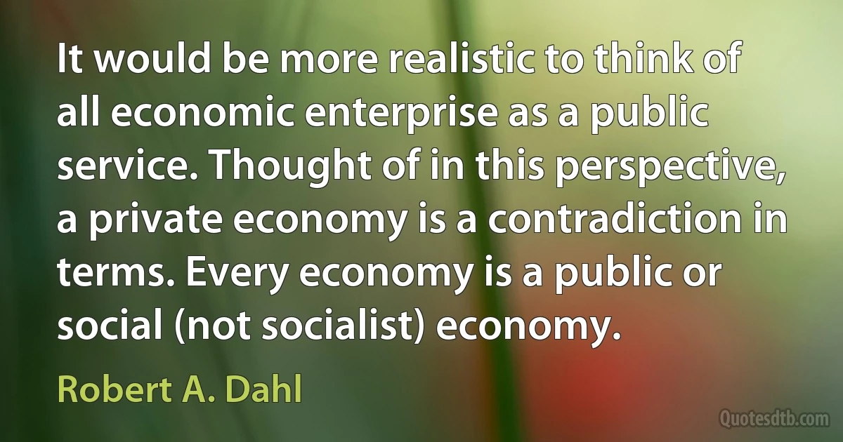 It would be more realistic to think of all economic enterprise as a public service. Thought of in this perspective, a private economy is a contradiction in terms. Every economy is a public or social (not socialist) economy. (Robert A. Dahl)