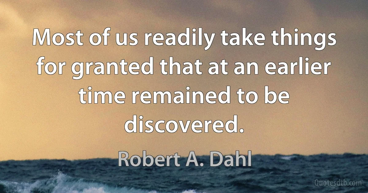 Most of us readily take things for granted that at an earlier time remained to be discovered. (Robert A. Dahl)