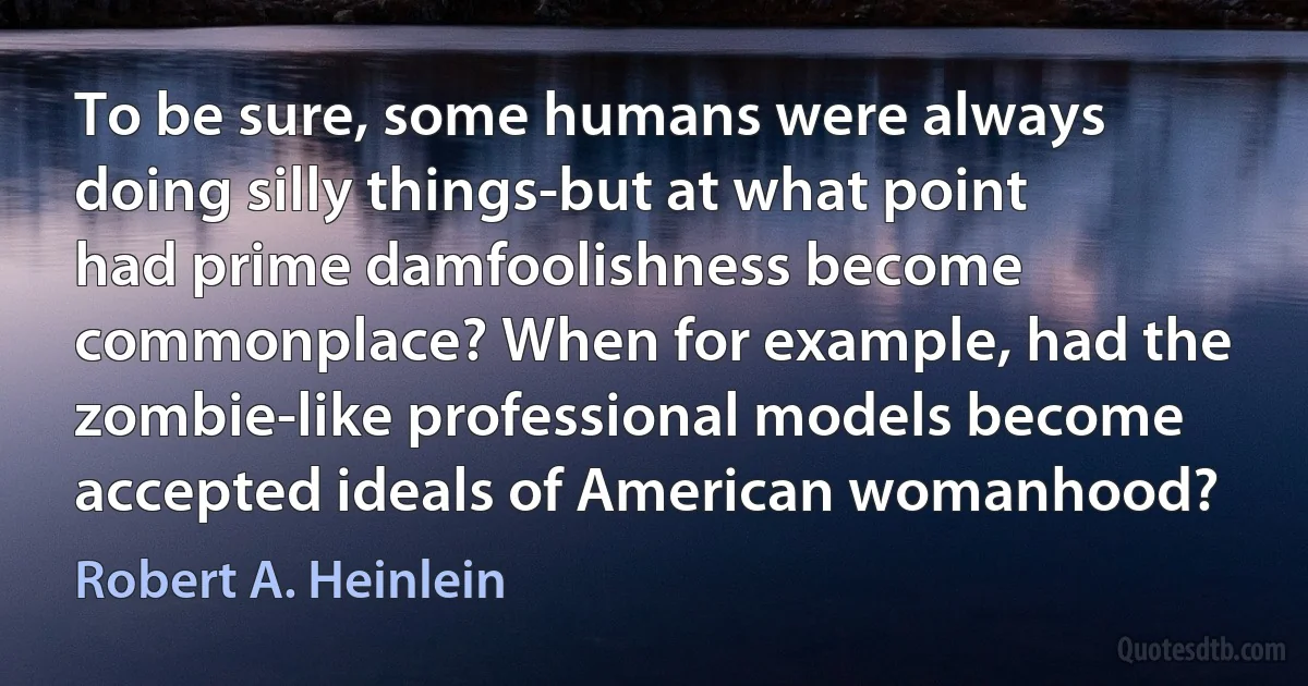 To be sure, some humans were always doing silly things-but at what point had prime damfoolishness become commonplace? When for example, had the zombie-like professional models become accepted ideals of American womanhood? (Robert A. Heinlein)